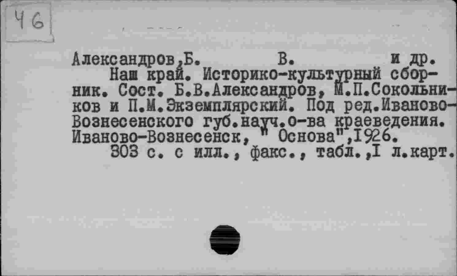 ﻿Александров,Б. В.	и др.
Наш край. Историко-культурный сборник. Сост. Б.В.Александров, Й.П.Сокольни ков и П.М.Экземплярский. Под ред.Иваново Вознесенского губ.науч.о-ва краеведения. Иваново-Вознесенск, ” Основа”,1926.
303 с. с илл., факс., табл.,1 л.карт